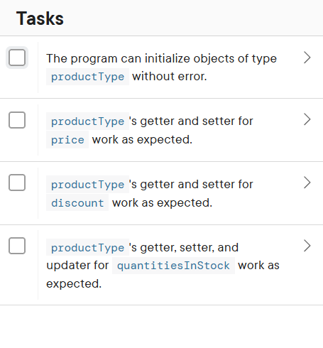 Tasks
The program can initialize objects of type
product Type without error.
product Type 's getter and setter for
price work as expected.
product Type 's getter and setter for
discount work as expected.
product Type 's getter, setter, and
updater for quantities InStock work as
expected.
>
>