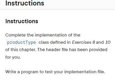 Instructions
Instructions
Complete the implementation of the
product Type class defined in Exercises 8 and 10
of this chapter. The header file has been provided
for you.
Write a program to test your implementation file.