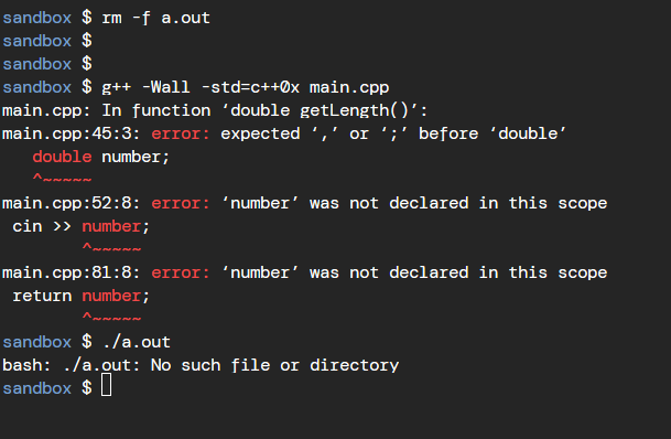 sandbox $ rm -f a.out
sandbox $
sandbox $
sandbox $ g++ -Wall -std=c++0x main.cpp
main.cpp: In function 'double getLength()':
main.cpp:45:3: error: expected ',' or ';' before 'double'
double number;
main.cpp:52:8: error: 'number' was not declared in this scope
cin >> number;
main.cpp:81:8: error: 'number' was not declared in this scope
return number;
me me me me me
sandbox $ ./a.out
bash: ./a.out: No such file or directory
sandbox $