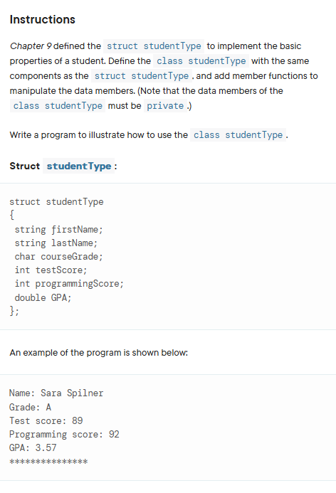 Instructions
Chapter 9 defined the struct studentType to implement the basic
properties of a student. Define the class studentType with the same
components as the struct studentType, and add member functions to
manipulate the data members. (Note that the data members of the
class studentType must be private.)
Write a program to illustrate how to use the class studentType.
Struct student Type:
struct student Type
{
string firstName;
string lastName;
char courseGrade;
int testScore;
int programmingScore;
double GPA;
};
An example of the program is shown below:
Name: Sara Spilner
Grade: A
Test score: 89
Programming score: 92
GPA: 3.57