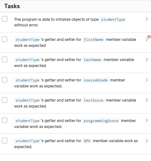 Tasks
The program is able to initialize objects of type student Type
without error.
student Type 's getter and setter for firstName member variable
work as expected
student Type 's getter and setter for lastName member variable
work as expected.
studentType 's getter and setter for courseGrade member
variable work as expected.
student Type 's getter and setter for testScore member variable
work as expected.
student Type 's getter and setter for programmingScore member
variable work as expected.
>
>
>
>
studentType 's getter and setter for GPA member variable work as
expected.