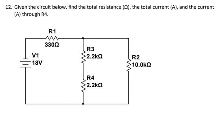 12. Given the circuit below, find the total resistance (Q), the total current (A), and the current
(A) through R4.
R1
3302
R3
>2.2kQ
V1
R2
18V
10.0kQ
R4
2.2kQ
