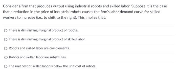 Consider a firm that produces output using industrial robots and skilled labor. Suppose it is the case
that a reduction in the price of industrial robots causes the firm's labor demand curve for skilled
workers to increase (i.e., to shift to the right). This implies that:
There is diminishing marginal product of robots.
O There is diminishing marginal product of skilled labor.
O Robots and skilled labor are complements.
O Robots and skilled labor are substitutes.
The unit cost of skilled labor is below the unit cost of robots.
