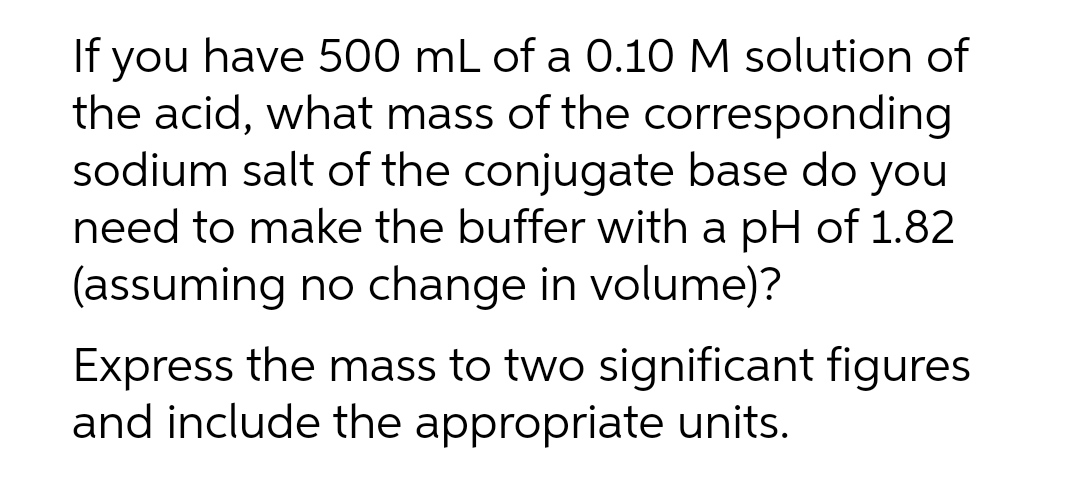 If you have 500 mL of a 0.10 M solution of
the acid, what mass of the corresponding
sodium salt of the conjugate base do you
need to make the buffer with a pH of 1.82
(assuming no change in volume)?
Express the mass to two significant figures
and include the appropriate units.
