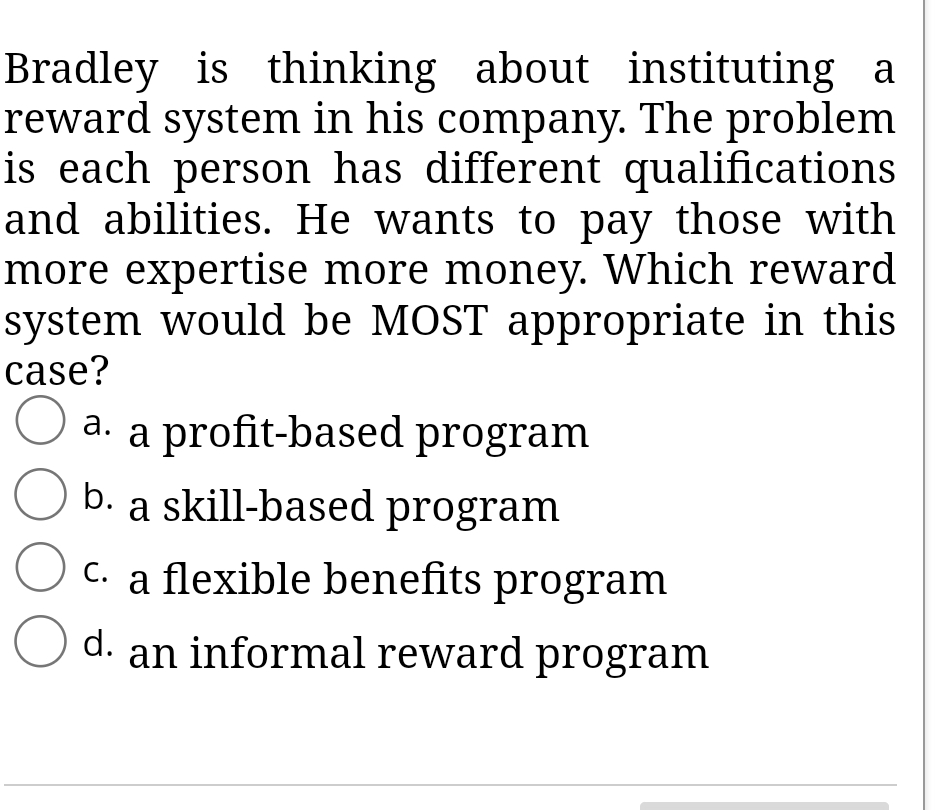 Bradley is thinking about instituting a
reward system in his company. The problem
is each person has different qualifications
and abilities. He wants to pay those with
more expertise more money. Which reward
system would be MOST appropriate in this
case?
a. a profit-based program
b. a skill-based program
c. a flexible benefits program
С.
d. an informal reward program
