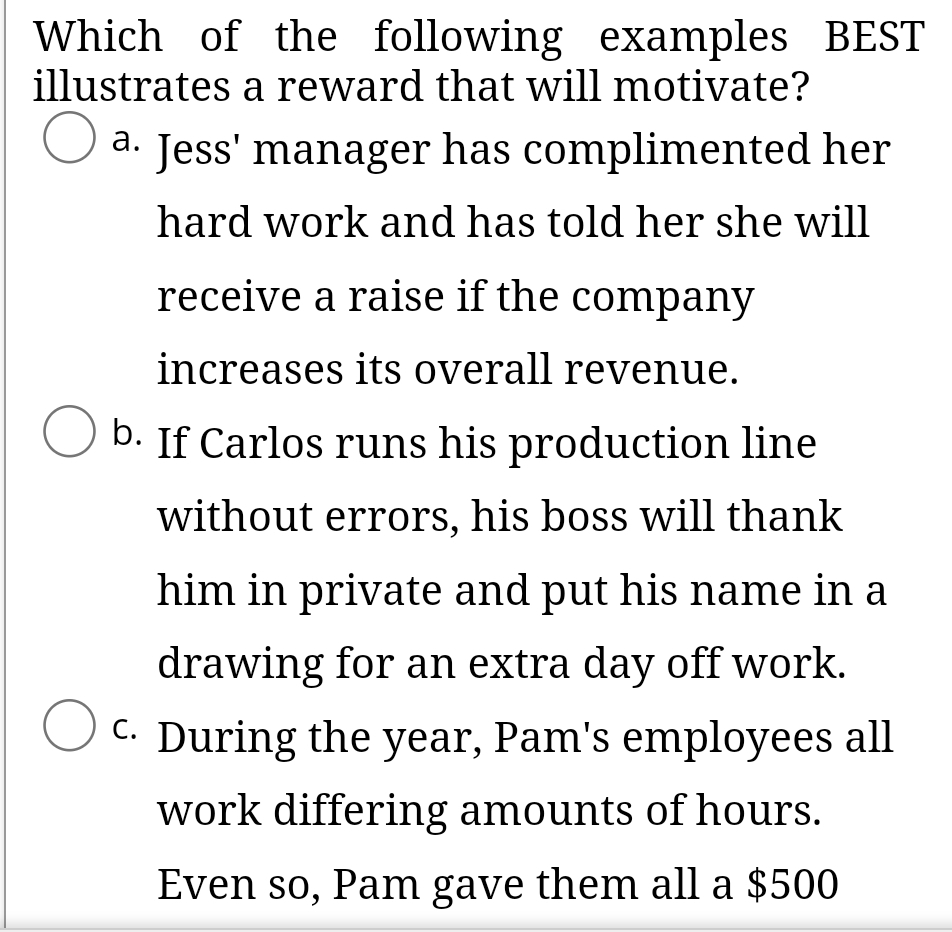 Which of the following examples BEST
illustrates a reward that will motivate?
O a. Jess' manager has complimented her
а.
hard work and has told her she will
receive a raise if the company
increases its overall revenue.
b. If Carlos runs his production line
without errors, his boss will thank
him in private and put his name in a
drawing for an extra day off work.
C. During the year, Pam's employees all
work differing amounts of hours.
Even so, Pam gave them all a $500
