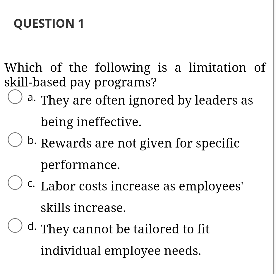 QUESTION 1
Which of the following is a limitation of
skill-based pay programs?
a. They are often ignored by leaders as
being ineffective.
b. Rewards are not given for specific
performance.
C. Labor costs increase as employees'
skills increase.
d. They cannot be tailored to fit
individual employee needs.
