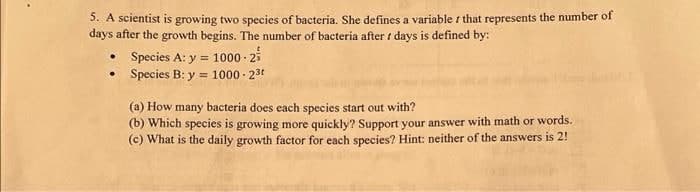 5. A scientist is growing two species of bacteria. She defines a variable that represents the number of
days after the growth begins. The number of bacteria after / days is defined by:
• Species A: y = 1000-2
•
Species B: y = 1000-2³
(a) How many bacteria does each species start out with?
(b) Which species is growing more quickly? Support your answer with math or words.
(c) What is the daily growth factor for each species? Hint: neither of the answers is 2!