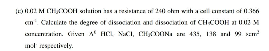 (c) 0.02 M CH3COOH solution has a resistance of 240 ohm with a cell constant of 0.366
cm'. Calculate the degree of dissociation and dissociation of CH3COOH at 0.02 M
concentration. Given A° HCI, NaCl, CH3COONA are 435, 138 and 99 scm2
mol respectively.
