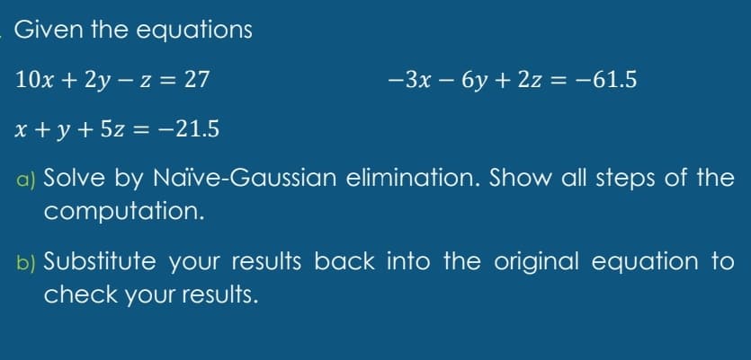 Given the equations
10x + 2y – z = 27
-3x – 6y + 2z = -61.5
|D
x +y + 5z = -21.5
a) Solve by Naïve-Gaussian elimination. Show all steps of the
computation.
b) Substitute your results back into the original equation to
check your results.
