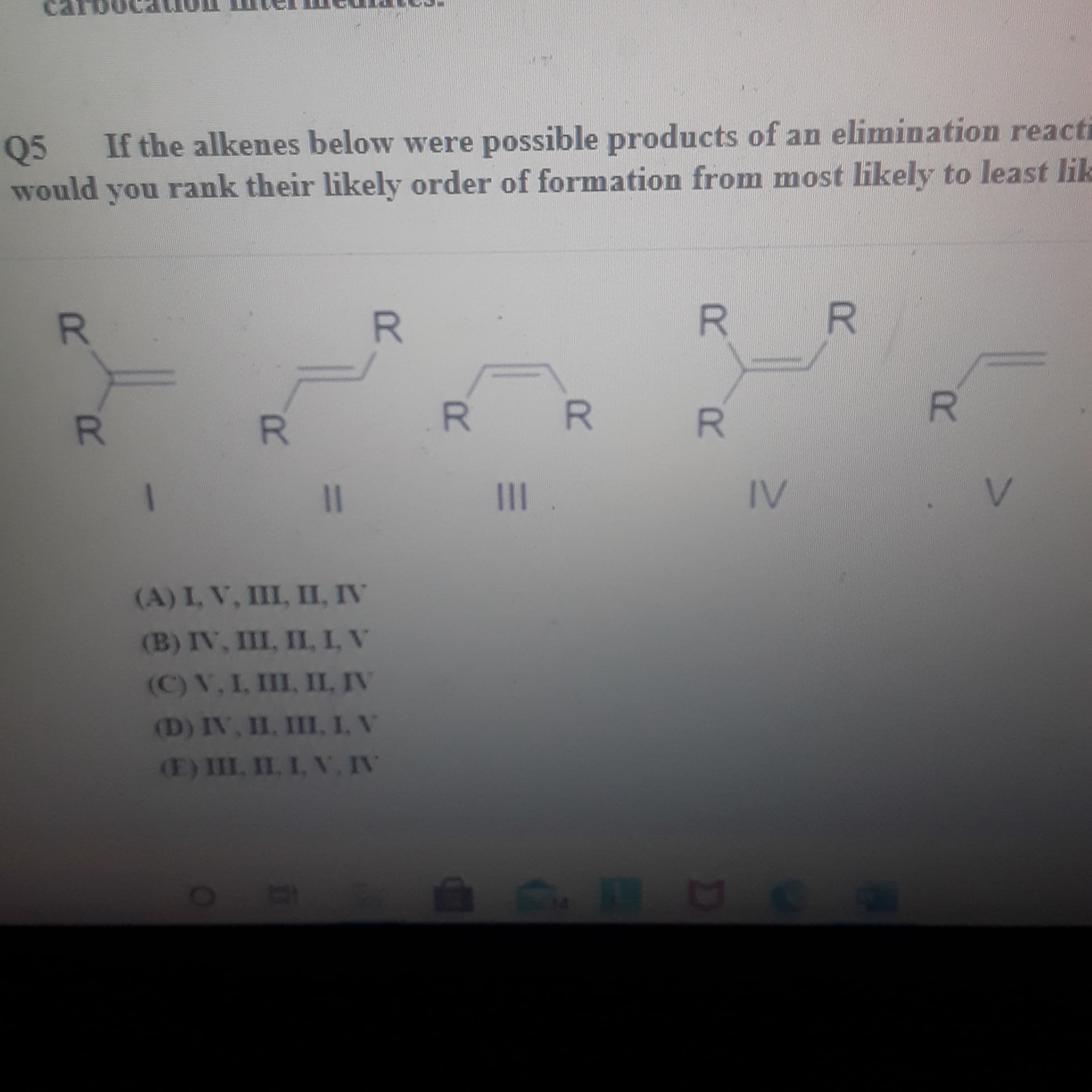 Q5
If the alkenes below were possible products of an elimination react
would you rank their likely order of formation from most likely to least li
R.
R]
R.
R.
R.
1|
II
IV
(A) I, V, III, II, IV
(B) IV, III, II, I, V
(C) V, L, III, IIL, IV
(D) IV, II, III, I, V
E) III, II. I, V, IV
