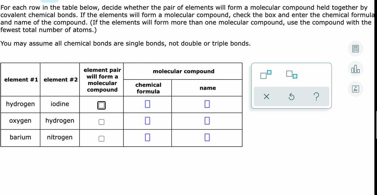 For each row in the table below, decide whether the pair of elements will form a molecular compound held together by
covalent chemical bonds. If the elements will form a molecular compound, check the box and enter the chemical formula
and name of the compound. (If the elements will form more than one molecular compound, use the compound with the
fewest total number of atoms.)
You may assume all chemical bonds are single bonds, not double or triple bonds.
element pair
molecular compound
alo
will form a
element #1
element #2
molecular
chemical
name
compound
formula
Ar
hydrogen
iodine
охудen
hydrogen
barium
nitrogen
