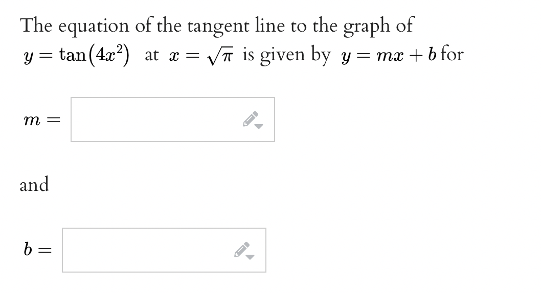 The equation of the tangent line to the graph of
y = tan(4x) at x =
VT is given by y= mx + b for
т —
and
b =
