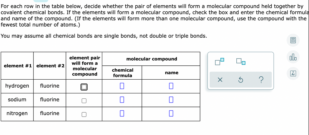 For each row in the table below, decide whether the pair of elements will form a molecular compound held together by
covalent chemical bonds. If the elements will form a molecular compound, check the box and enter the chemical formula
and name of the compound. (If the elements will form more than one molecular compound, use the compound with the
fewest total number of atoms.)
You may assume all chemical bonds are single bonds, not double or triple bonds.
element pair
will form a
alo
molecular compound
element #1 element #2
molecular
chemical
name
compound
formula
Ar
hydrogen
fluorine
sodium
fluorine
nitrogen
fluorine
