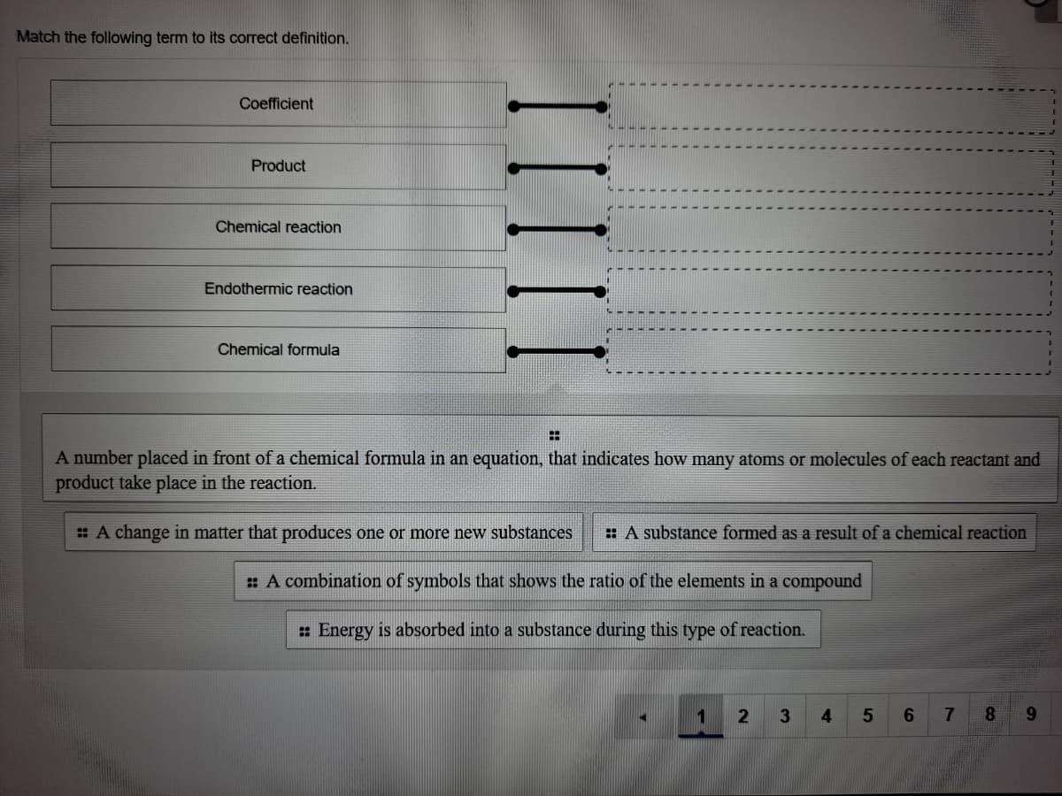 Match the following term to its correct definition.
Coefficient
Product
Chemical reaction
Endothermic reaction
Chemical formula
A number placed in front of a chemical formula in an equation, that indicates how many atoms or molecules of each reactant and
product take place in the reaction.
: A change in matter that produces one or more new substances
: A substance formed as a result of a chemical reaction
: A combination of symbols that shows the ratio of the elements in a compound
: Energy is absorbed into a substance during this type of reaction.
1
3.
4
6.
8.
6.
IIII
