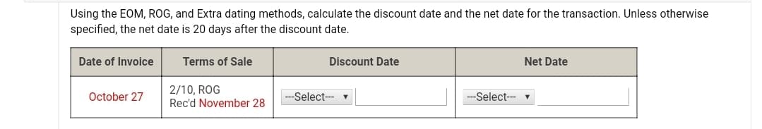 Using the EOM, ROG, and Extra dating methods, calculate the discount date and the net date for the transaction. Unless otherwise
specified, the net date is 20 days after the discount date.
Date of Invoice
Terms of Sale
Discount Date
Net Date
2/10, ROG
Rec'd November 28
October 27
--Select--- v
-Select---
