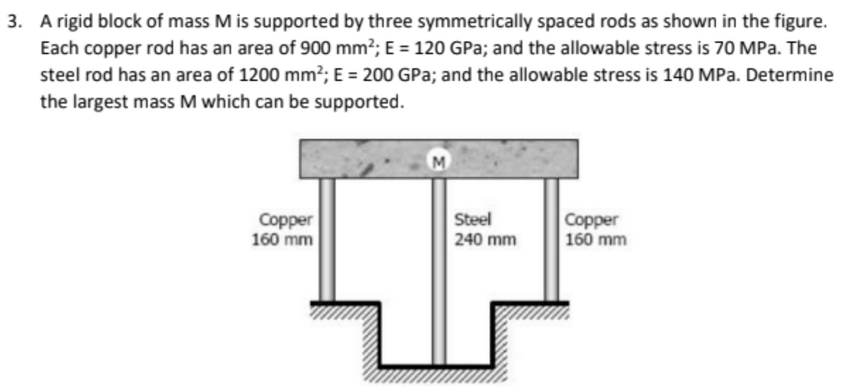 3. A rigid block of mass M is supported by three symmetrically spaced rods as shown in the figure.
Each copper rod has an area of 900 mm²; E = 120 GPa; and the allowable stress is 70 MPa. The
steel rod has an area of 1200 mm²; E = 200 GPa; and the allowable stress is 140 MPa. Determine
the largest mass M which can be supported.
Copper
160 mm
M
Steel
240 mm
Copper
160 mm