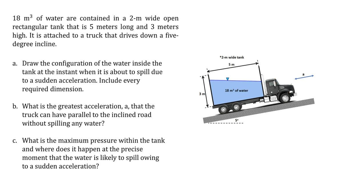 3
18 m³ of water are contained in a 2-m wide open
rectangular tank that is 5 meters long and 3 meters.
high. It is attached to a truck that drives down a five-
degree incline.
a. Draw the configuration of the water inside the
tank at the instant when it is about to spill due
to a sudden acceleration. Include every
required dimension.
b. What is the greatest acceleration, a, that the
truck can have parallel to the inclined road
without spilling any water?
c. What is the maximum pressure within the tank
and where does it happen at the precise
moment that the water is likely to spill owing
to a sudden acceleration?
3 m
*2-m wide tank
5 m
18 m³ of water
5⁰
a