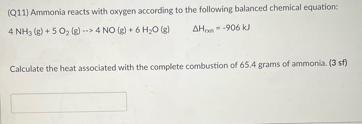 (Q11) Ammonia reacts with oxygen according to the following balanced chemical equation:
4 NH3 (g) + 5 O2 (g)
--> 4 NO (g) + 6 H20 (g)
AHrxn = -906 kJ
Calculate the heat associated with the complete combustion of 65.4 grams of ammonia. (3 sf)
