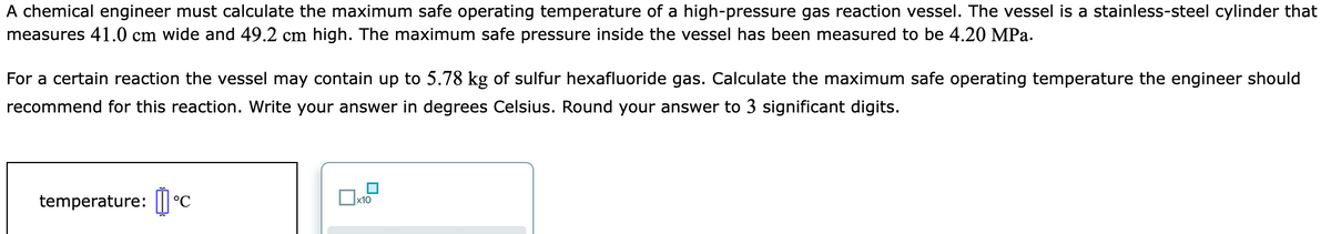 A chemical engineer must calculate the maximum safe operating temperature of a high-pressure gas reaction vessel. The vessel is a stainless-steel cylinder that
measures 41.0 cm wide and 49.2 cm high. The maximum safe pressure inside the vessel has been measured to be 4.20 MPa.
For a certain reaction the vessel may contain up to 5.78 kg of sulfur hexafluoride gas. Calculate the maximum safe operating temperature the engineer should
recommend for this reaction. Write your answer in degrees Celsius. Round your answer to 3 significant digits.
temperature: || °C
x10

