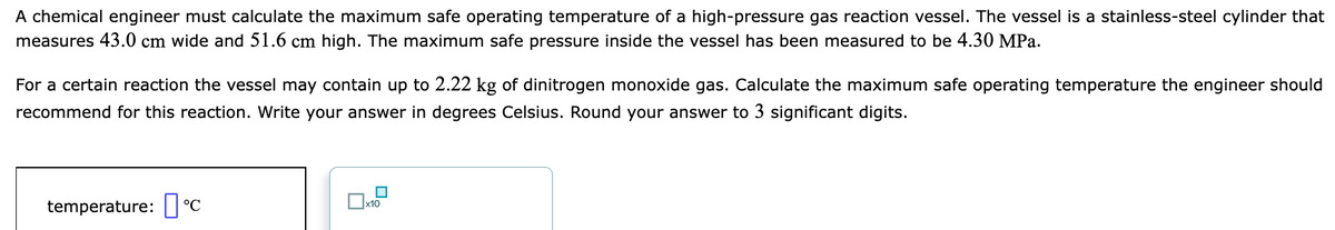 A chemical engineer must calculate the maximum safe operating temperature of a high-pressure gas reaction vessel. The vessel is a stainless-steel cylinder that
measures 43.0 cm wide and 51.6 cm high. The maximum safe pressure inside the vessel has been measured to be 4.30 MPa.
For a certain reaction the vessel may contain up to 2.22 kg of dinitrogen monoxide gas. Calculate the maximum safe operating temperature the engineer should
recommend for this reaction. Write your answer in degrees Celsius. Round your answer to 3 significant digits.
temperature: I °C
