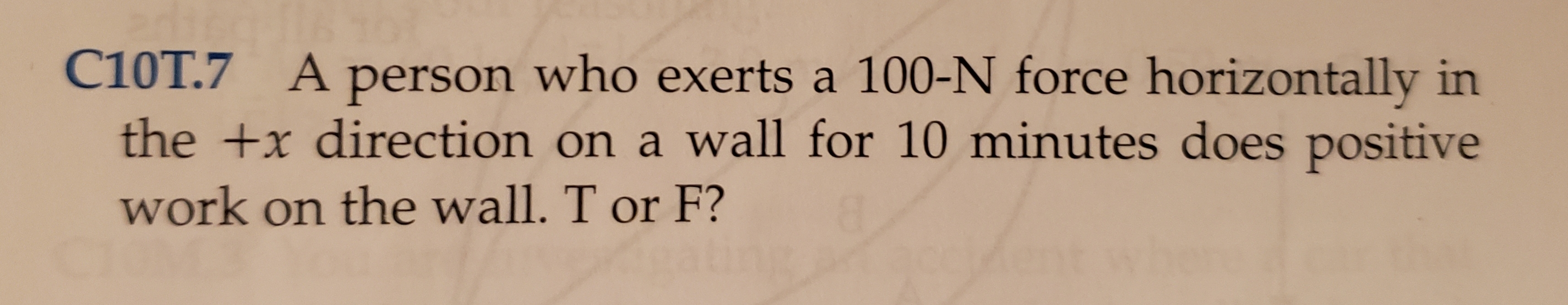 C10T.7 Aperson who exerts a 100-N force horizontally in
the +x direction on a wall for 10 minutes does positive
work on the wall. T or F?
