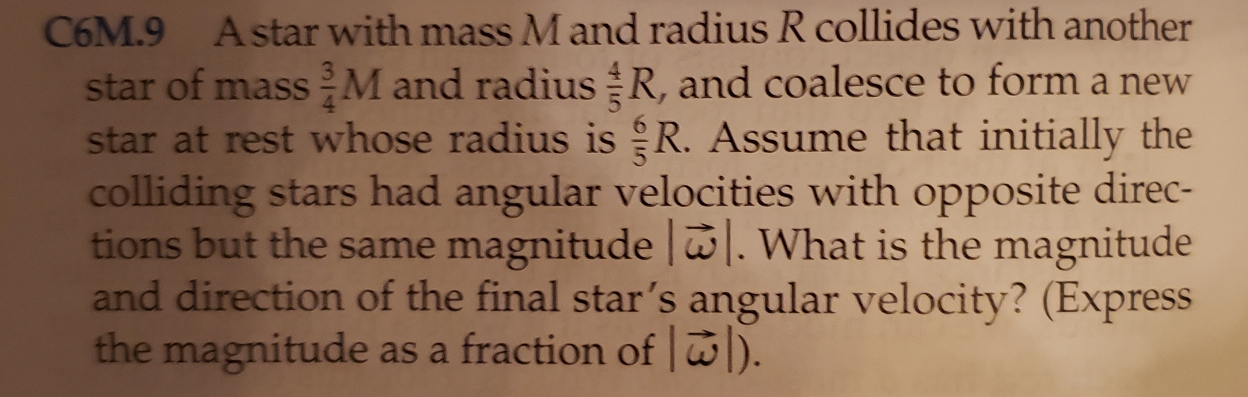 C6M.9 Astar with mass M and radius R collides with another
star of massM and radius R, and coalesce to form a new
star at rest whose radius is R. Assume that initially the
colliding stars had angular velocities with opposite direc-
tions but the same magnitude | What is the magnitude
and direction of the final star's angular velocity? (Express
the magnitude as a fraction of )
