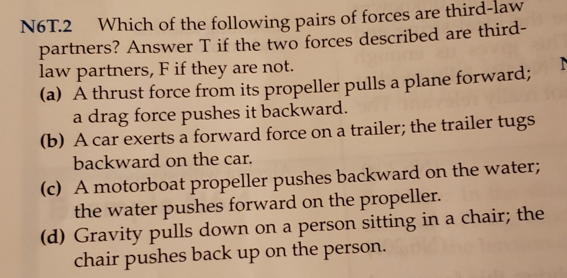 N6T.2
Which of the following pairs of forces are third-law
partners? Answer T if the two forces described are third-
law partners, F if they are not.
(a) A thrust force from its propeller pulls a plane forward;
a drag force pushes it backward.
(b) A car exerts a forward force on a trailer; the trailer tugs
backward on the car.
(c) A motorboat propeller pushes backward on the water
the water pushes forward on the propeller.
(d) Gravity pulls down on a person sitting in a chair; the
chair pushes back up
the person.
on

