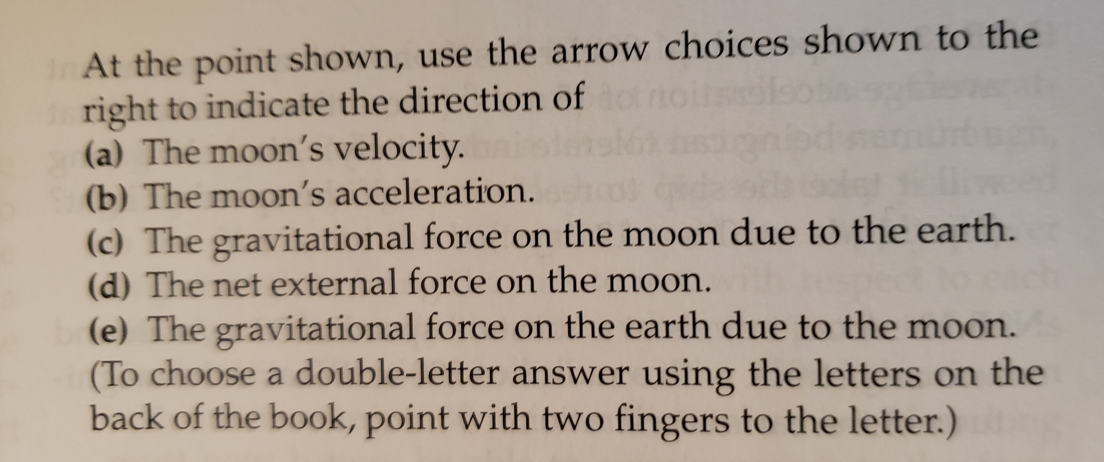 InAt the point shown, use the arrow choices shown to the
right to indicate the direction of to
(a) The moon's velocity.
(b) The moon's acceleration.
(c) The gravitational force on the moon due to the earth.
(d) The net external force on the moon.
(e) The gravitational force on the earth due to the moon.
(To choose a double-letter answer usirng the letters on the
back of the book, point with two fingers to the letter.)
Sls
6
