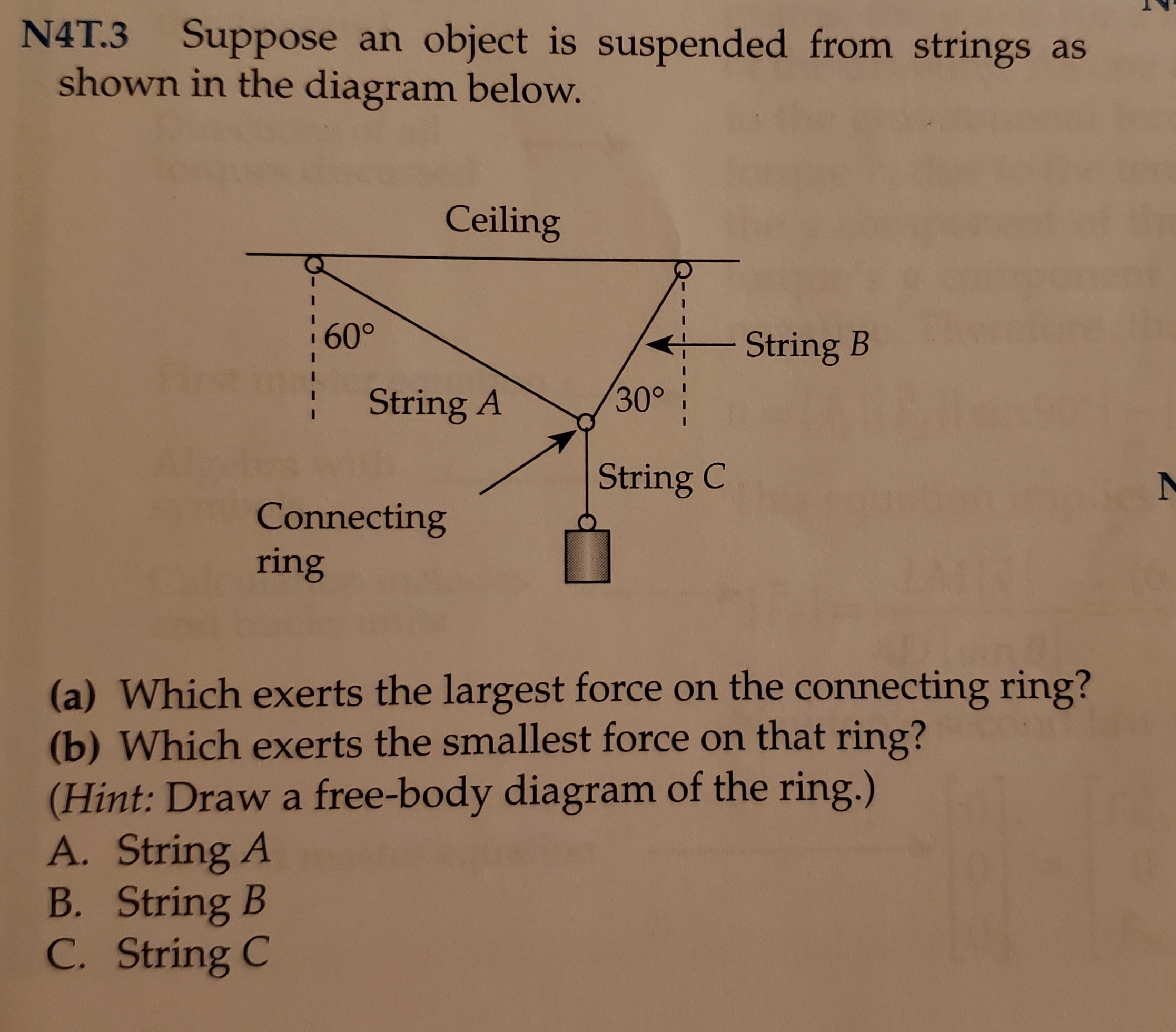 N4T.3
Suppose an object is suspended from strings as
shown in the diagram below.
Ceiling
60°
String B
30°
String A
String C
Connecting
ring
(a) Which exerts the largest force on the connecting ring?
(b) Which exerts the smallest force on that ring?
(Hint: Draw a free-body diagram of the ring.)
A. String A
B. String B
C. String C
