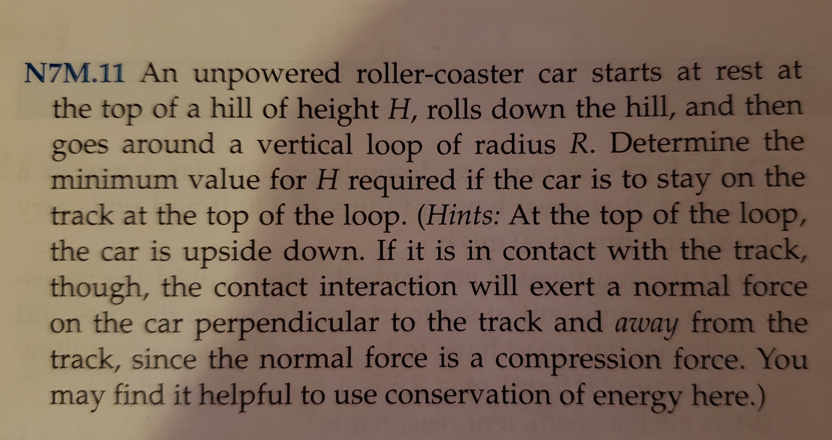 NZM.11 An unpowered roller-coaster car starts at rest at
the top of a hill of height H, rolls down the hill, and then
goes around a vertical loop of radius R. Determine the
minimum value for H required if the car is to stay on the
track at the top of the loop. (Hints: At the top of the loop,
the car is upside down. If it is in contact with the track,
though, the contact interaction will exert a normal force
on the car perpendicular to the track and away from the
track, since the normal force is a compression force. You
may find it helpful to use conservation of energy here.)
