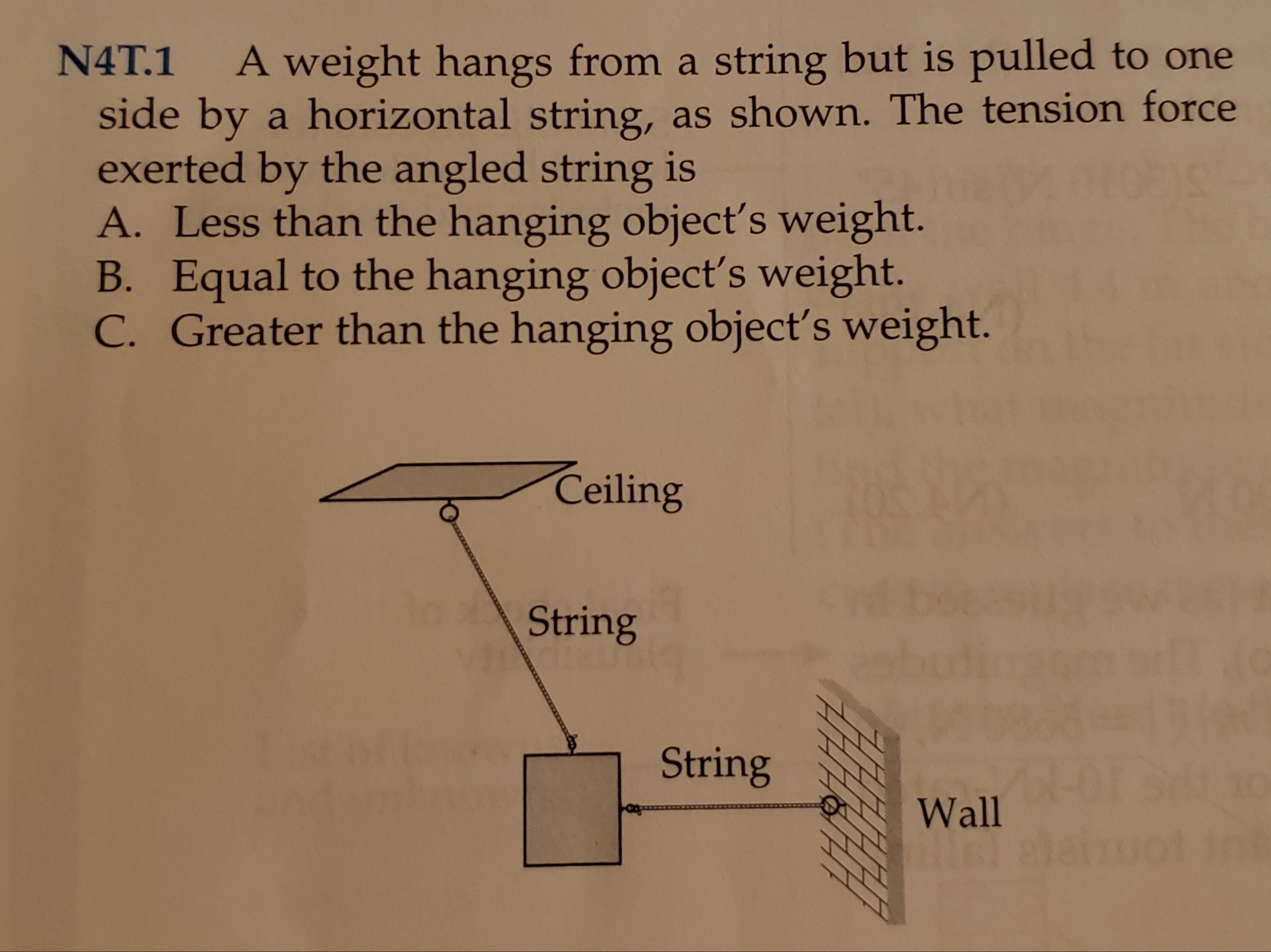 N4T.1 Aweight hangs from a string but is pulled to one
side by a horizontal string, as shown. The tension force
exerted by the angled string is
A. Less than the hanging object's weight.
B. Equal to the hanging object's weight.
C. Greater than the hanging object's weight.
Ceiling
String
String
Wall
