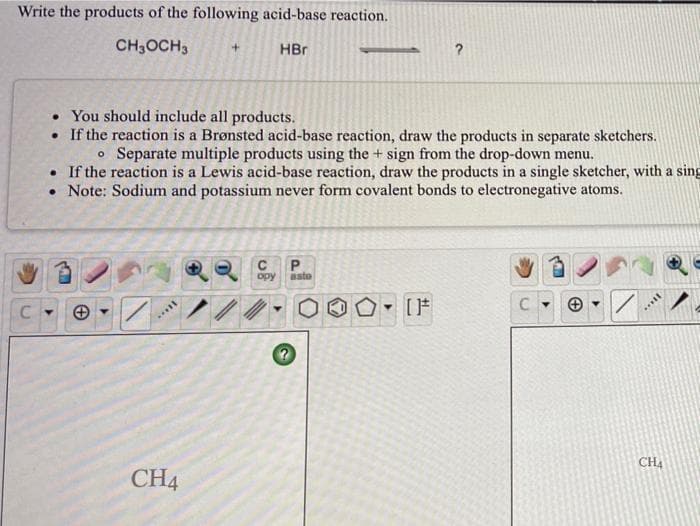 Write the products of the following acid-base reaction.
CH3OCH3
HBr
• You should include all products.
• If the reaction is a Brønsted acid-base reaction, draw the products in separate sketchers.
o Separate multiple products using the + sign from the drop-down menu.
• If the reaction is a Lewis acid-base reaction, draw the products in a single sketcher, with a sing
• Note: Sodium and potassium never form covalent bonds to electronegative atoms.
opy
aste
CH4
CH4
