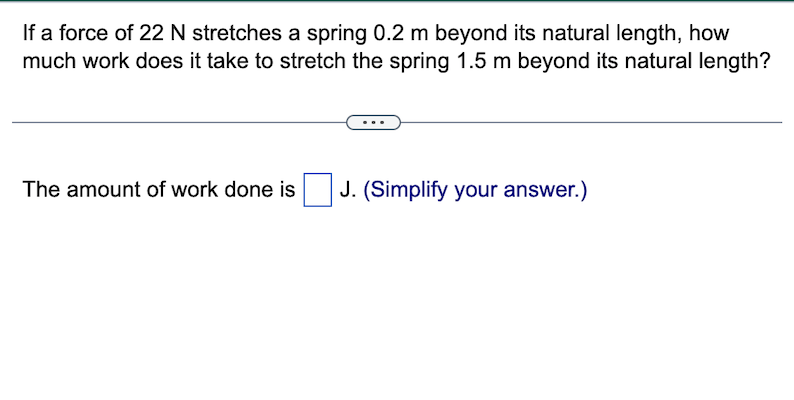 If a force of 22 N stretches a spring 0.2 m beyond its natural length, how
much work does it take to stretch the spring 1.5 m beyond its natural length?
The amount of work done is J. (Simplify your answer.)
