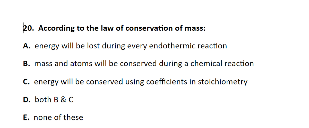 20. According to the law of conservation of mass:
A. energy will be lost during every endothermic reaction
B. mass and atoms will be conserved during a chemical reaction
C. energy will be conserved using coefficients in stoichiometry
D. both B & C
E. none of these
