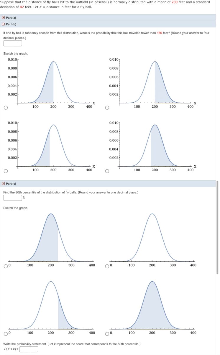 Suppose that the distance of fly balls hit to the outfield (in baseball) is normally distributed with a mean of 200 feet and a standard
deviation of 42 feet. Let X = distance in feet for a fly ball.
O Part (a)
O Part (b)
If one fly ball is randomly chosen from this distribution, what is the probability that this ball traveled fewer than 180 feet? (Round your answer to four
decimal places.)
Sketch the graph.
0.010f
0.010
0.008
0.008
0.006
0.006
0.004
0.004
0.002
0.002
X
400
100
200
300
100
200
300
400
0.010
0.010
0.008
0.008
0.006
0.006
0.004
0.004
0.002
0.002
100
200
300
400
100
200
300
400
O Part (c)
Find the 80th percentile of the distribution of fly balls. (Round your answer to one decimal place.)
ft
Sketch the graph.
100
200
300
400
100
200
300
400
100
200
300
400
00
100
200
300
400
Write the probability statement. (Let k represent the score that corresponds to the 80th percentile.)
P(X < k) =|
