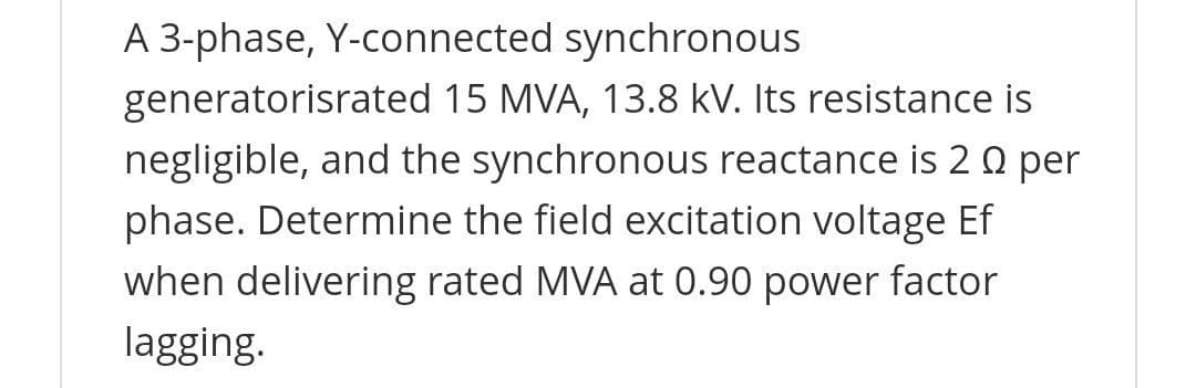 A 3-phase, Y-connected synchronous
generatorisrated 15 MVA, 13.8 kV. Its resistance is
negligible, and the synchronous reactance is 2 Q per
phase. Determine the field excitation voltage Ef
when delivering rated MVA at 0.90 power factor
lagging.
