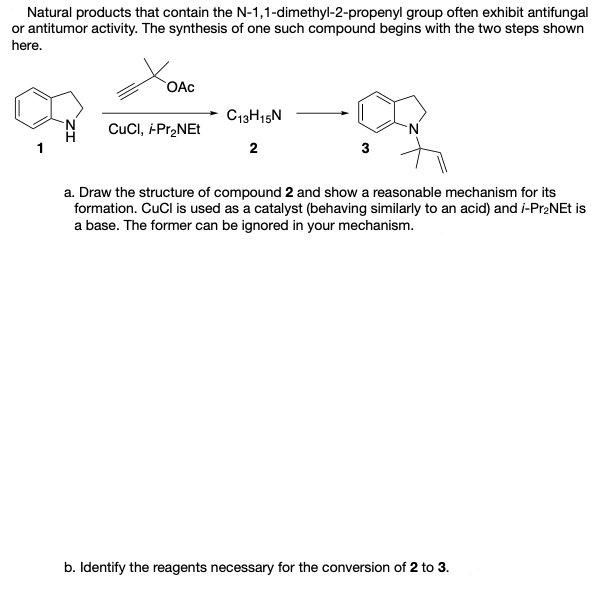 Natural products that contain the N-1,1-dimethyl-2-propenyl group often exhibit antifungal
or antitumor activity. The synthesis of one such compound begins with the two steps shown
here.
OAc
C13H15N
CuCl, -Pr2NEt
2
3
a. Draw the structure of compound 2 and show a reasonable mechanism for its
formation. CuCl is used as a catalyst (behaving similarly to an acid) and i-Pr2NEt is
a base. The former can be ignored in your mechanism.
b. Identify the reagents necessary for the conversion of 2 to 3.
