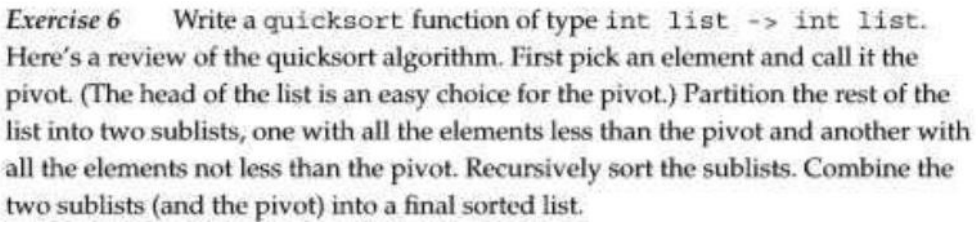 Exercise 6 Write a quicksort function of type int list -> int list.
Here's a review of the quicksort algorithm. First pick an element and call it the
pivot. (The head of the list is an easy choice for the pivot.) Partition the rest of the
list into two sublists, one with all the elements less than the pivot and another with
all the elements not less than the pivot. Recursively sort the sublists. Combine the
two sublists (and the pivot) into a final sorted list.