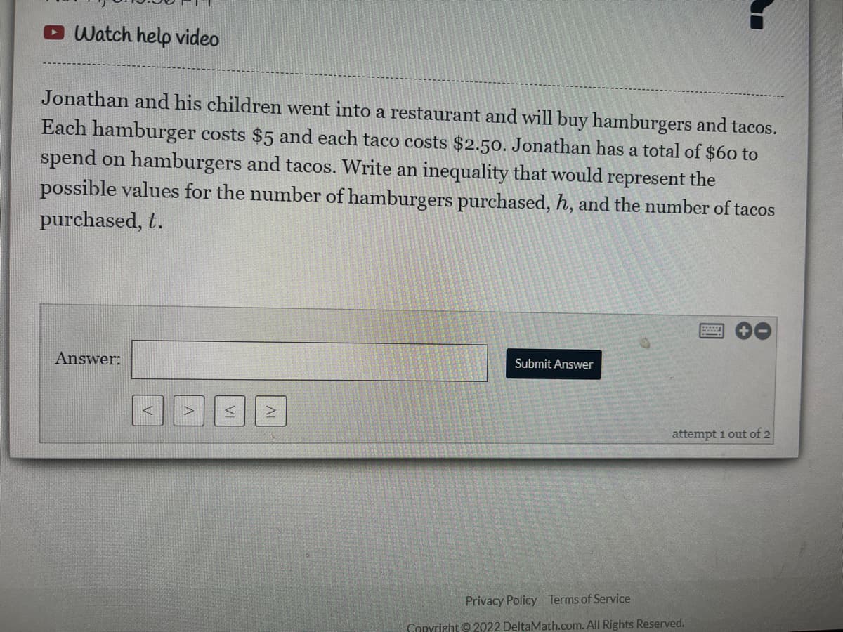 Watch help video
Jonathan and his children went into a restaurant and will buy hamburgers and tacos.
Each hamburger costs $5 and each taco costs $2.50. Jonathan has a total of $60 to
spend on hamburgers and tacos. Write an inequality that would represent the
possible values for the number of hamburgers purchased, h, and the number of tacos
purchased, t.
Answer:
Submit Answer
attempt 1 out of 2
Privacy Policy Terms of Service
Copyright ©2022 DeltaMath.com. All Rights Reserved.