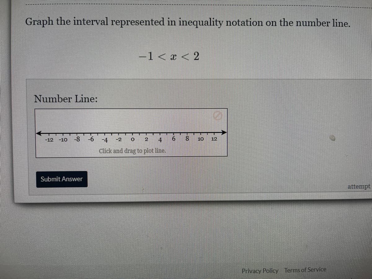 Graph the interval represented in inequality notation on the number line.
Number Line:
-12 -10 -8 -6
Submit Answer
−1 < x < 2
0 2 4 6
-4 -2
Click and drag to plot line.
-00
8
10 12
Privacy Policy Terms of Service
attempt