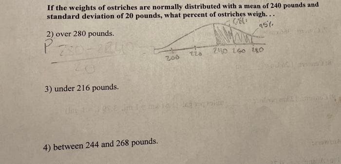 If the weights of ostriches are normally distributed with a mean of 240 pounds and
standard deviation of 20 pounds, what percent of ostriches weigh..
2) over 280 pounds.
95%
210 1G0 14O
200
3) under 216 pounds.
4) between 244 and 268 pounds.
