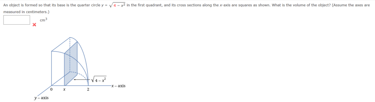 An object is formed so that its base is the quarter circle y = √4x² in the first quadrant, and its cross sections along the x-axis are squares as shown. What is the volume of the object? (Assume the axes are
measured in centimeters.)
cm³
y-axis
0
X
2
4-x²
-x-axis