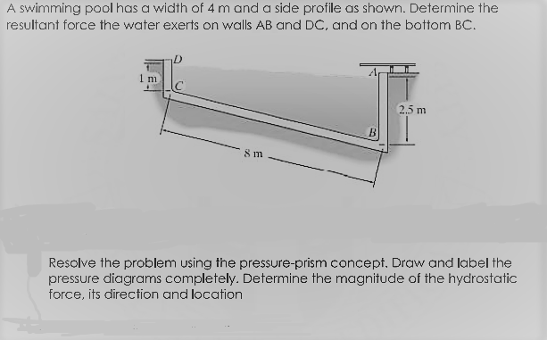 A swimming pool has a width of 4 m and a side profile as shown. Determine the
resultant force the water exerts on walls AB and DC, and on the bottom BC.
2.5 m
8 m
Resolve the problem using the pressure-prism concept, Draw and label the
pressure diagrams completely. Determine the magnitude of the hydrostatic
force, its direction and location
