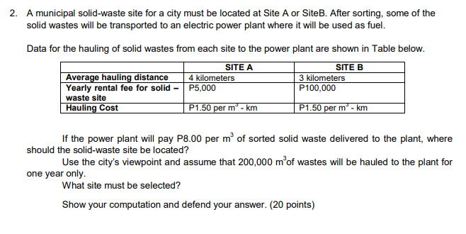 2. A municipal solid-waste site for a city must be located at Site A or SiteB. After sorting, some of the
solid wastes will be transported to an electric power plant where it will be used as fuel.
Data for the hauling of solid wastes from each site to the power plant are shown in Table below.
Average hauling distance
Yearly rental fee for solid -
SITE A
4 kilometers
P5,000
SITE B
3 kilometers
P100,000
waste site
Hauling Cost
P1.50 per m - km
P1.50 per m - I
n° - km
If the power plant will pay P8.00 per m of sorted solid waste delivered to the plant, where
should the solid-waste site be located?
Use the city's viewpoint and assume that 200,000 m of wastes will be hauled to the plant for
one year only.
What site must be selected?
Show your computation and defend your answer. (20 points)
