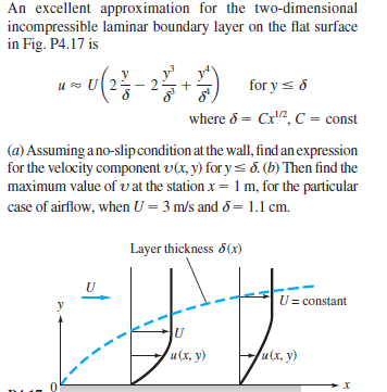 An excellent approximation for the two-dimensional
incompressible laminar boundary layer on the flat surface
in Fig. P4.17 is
for y s8
where 8 = Cx2, C = const
(a) Assuming a no-slip condition at the wall, find an expression
for the velocity component v(x, y) for ys 8. (b) Then find the
maximum value of vat the station x = 1 m, for the particular
case of airflow, when U = 3 m/s and &= 1.1 cm.
Layer thickness 5(x)
U= constant
и (х, у)
u(x, y)
