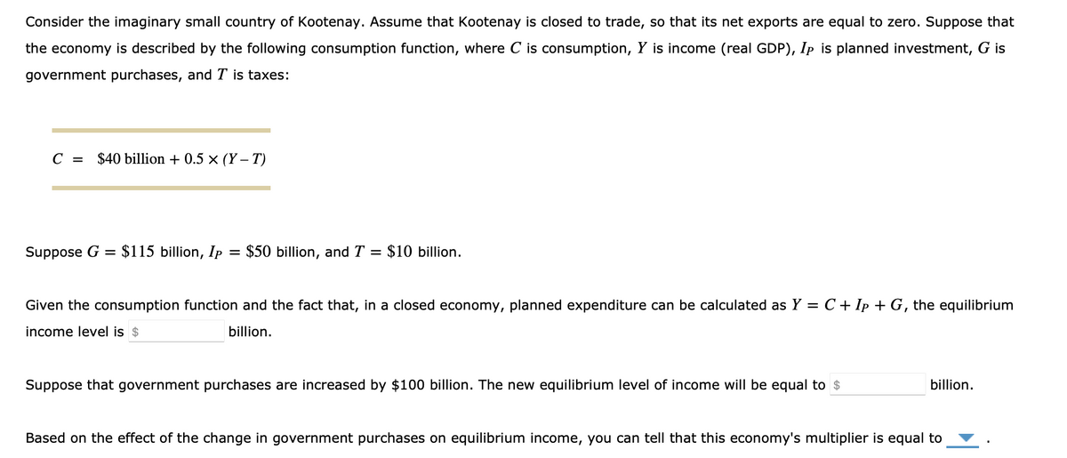 Consider the imaginary small country of Kootenay. Assume that Kootenay is closed to trade, so that its net exports are equal to zero. Suppose that
the economy is described by the following consumption function, where C is consumption, Y is income (real GDP), Ip is planned investment, G is
government purchases, and T is taxes:
C = $40 billion + 0.5 × (Y-T)
Suppose G = $115 billion, Ip = $50 billion, and T = $10 billion.
Given the consumption function and the fact that, in a closed economy, planned expenditure can be calculated as Y = C + Ip + G, the equilibrium
income level is $
billion.
Suppose that government purchases are increased by $100 billion. The new equilibrium level of income will be equal to $
billion.
Based on the effect of the change in government purchases on equilibrium income, you can tell that this economy's multiplier is equal to