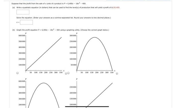 Suppose that the profit from the sale of x units of a product is P- 6,400x - 18x2 - 400.
(a) Write a quadratic equation (in dollars) that can be used to find the level(s) of production that will yield a profit of $120,400.
Solve the equation, (Enter your answers as a comma-separated list. Round your answers to two decimal places.)
(b) Graph the profit equation P- 6,400x - 18x - 400 using a graphing utility. (Choose the correct graph below.)
600000
300000
500000
250000
400000
200000
300000
150000
200000
100000
100000
50000-
s0 100 150 200 250 300 330
50 100 150 200 250 300 330
600000
500000
230000
400000
200000
300000
150000
200000
100000
