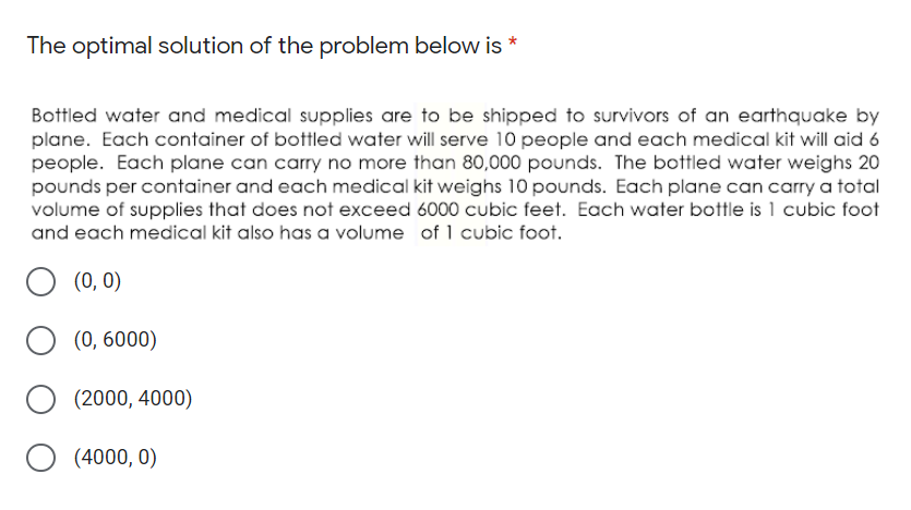 The optimal solution of the problem below is *
Bottled water and medical supplies are to be shipped to survivors of an earthquake by
plane. Each container of bottled water will serve 10 people and each medical kit will aid 6
people. Each plane can carry no more than 80,000 pounds. The bottled water weighs 20
pounds per container and each medical kit weighs 10 pounds. Each plane can carry a total
volume of supplies that does not exceed 6000 cubic feet. Each water bottle is 1 cubic foot
and each medical kit also has a volume of 1 cubic foot.
(0, 0)
(0, 6000)
(2000, 4000)
O (4000, 0)

