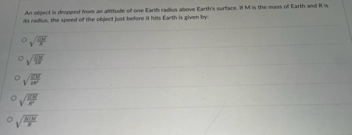 An object is dropped from an altitude of one Earth radius above Earth's surface. If M is the mass of Earth and R is
its radius, the speed of the object just before it hits Earth is given by:
GM
R
0
GM
2R
O
GM
V2R
0
GM
VR
2GM
R